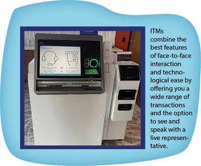 ITMs combine the best features of face-to-face interaction and technological ease by offering you a wide range of transactions and the option to see and speak with a live representative.